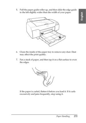 Page 273Paper Handling273
6
6
6
6
6
6
6
6
6
6
6
6
English
5. Pull the paper guide roller up, and then slide the edge guide 
to the left slightly wider than the width of your paper.
6. Clean the inside of the paper tray to remove any dust. Dust 
may affect the print quality.
7. Fan a stack of paper, and then tap it on a flat surface to even 
the edges.
If the paper is curled, flatten it before you load it. If it curls 
excessively and jams frequently, stop using it.
 