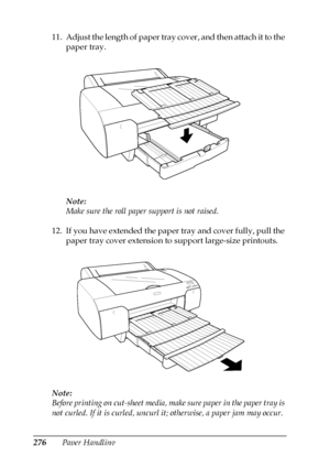 Page 276276Paper Handling 11. Adjust the length of paper tray cover, and then attach it to the 
paper tray.
Note:
Make sure the roll paper support is not raised.
12. If you have extended the paper tray and cover fully, pull the 
paper tray cover extension to support large-size printouts.
Note:
Before printing on cut-sheet media, make sure paper in the paper tray is 
not curled. If it is curled, uncurl it; otherwise, a paper jam may occur.
 