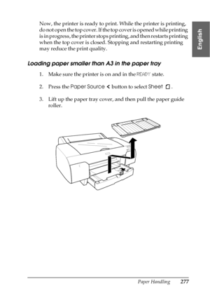 Page 277Paper Handling277
6
6
6
6
6
6
6
6
6
6
6
6
English
Now, the printer is ready to print. While the printer is printing, 
do not open the top cover. If the top cover is opened while printing 
is in progress, the printer stops printing, and then restarts printing 
when the top cover is closed. Stopping and restarting printing 
may reduce the print quality.
Loading paper smaller than A3 in the paper tray 
1. Make sure the printer is on and in the READY state.
2. Press the Paper Source   button to select Sheet...