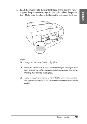 Page 279Paper Handling279
6
6
6
6
6
6
6
6
6
6
6
6
English
7. Load the sheets with the printable face down and the right 
edge of the paper resting against the right side of the paper 
tray. Make sure the sheets lie flat on the bottom of the tray.
Note:
❏Always set the paper’s short edge first.
❏When you load sheets of paper, make sure to put the edges of the 
paper against the right inner corner of the paper tray; otherwise, 
printing may become misaligned.
❏When you add more sheets of paper to the paper tray,...