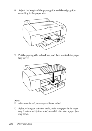 Page 280280Paper Handling 8. Adjust the length of the paper guide and the edge guide 
according to the paper size.
9. Put the paper guide roller down, and then re-attach the paper 
tray cover.
Note:
❏Make sure the roll paper support is not raised.
❏Before printing on cut-sheet media, make sure paper in the paper 
tray is not curled. If it is curled, uncurl it; otherwise, a paper jam 
may occur.
 