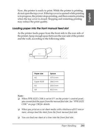 Page 281Paper Handling281
6
6
6
6
6
6
6
6
6
6
6
6
English
Now, the printer is ready to print. While the printer is printing, 
do not open the top cover. If the top cover is opened while printing 
is in progress, the printer stops printing, and then restarts printing 
when the top cover is closed. Stopping and restarting printing 
may reduce the print quality.
Loading paper into the front manual feed slot
As the printer feeds paper from the front side to the rear side of 
the printer, keep enough space between...