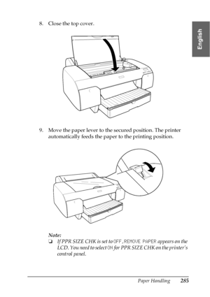 Page 285Paper Handling285
6
6
6
6
6
6
6
6
6
6
6
6
English
8. Close the top cover.
9. Move the paper lever to the secured position. The printer 
automatically feeds the paper to the printing position.
Note:
❏If PPR SIZE CHK is set to OFF, REMOVE PAPER appears on the 
LCD. You need to select ON for PPR SIZE CHK on the printer’s 
control panel.
 