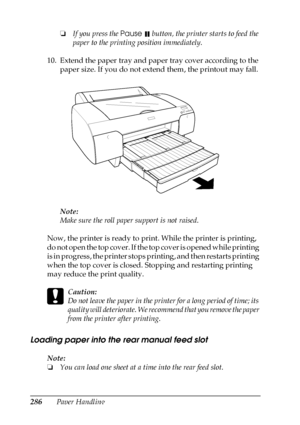 Page 286286Paper Handling❏If you press the Pause 
 button, the printer starts to feed the 
paper to the printing position immediately.
10. Extend the paper tray and paper tray cover according to the 
paper size. If you do not extend them, the printout may fall.
Note:
Make sure the roll paper support is not raised.
Now, the printer is ready to print. While the printer is printing, 
do not open the top cover. If the top cover is opened while printing 
is in progress, the printer stops printing, and then restarts...