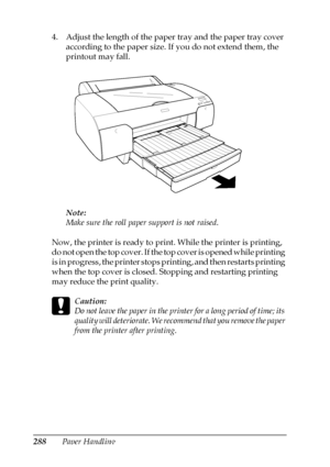 Page 288288Paper Handling 4. Adjust the length of the paper tray and the paper tray cover 
according to the paper size. If you do not extend them, the 
printout may fall.
Note:
Make sure the roll paper support is not raised.
Now, the printer is ready to print. While the printer is printing, 
do not open the top cover. If the top cover is opened while printing 
is in progress, the printer stops printing, and then restarts printing 
when the top cover is closed. Stopping and restarting printing 
may reduce the...