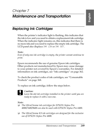 Page 289Maintenance and Transportation289
7
7
7
7
7
7
7
7
7
7
7
7
English
Chapter 7
Maintenance and Transportation
Replacing Ink Cartridges
When the printer’s indicator light is flashing, this indicates that 
the ink is low and you need to obtain a replacement ink cartridge. 
When the indicator light remains on, this indicates that there is 
no more ink and you need to replace the empty ink cartridge. The 
LCD panel also displays INK LOW or INK OUT.
Note:
Even if only one ink cartridge is empty, the printer...