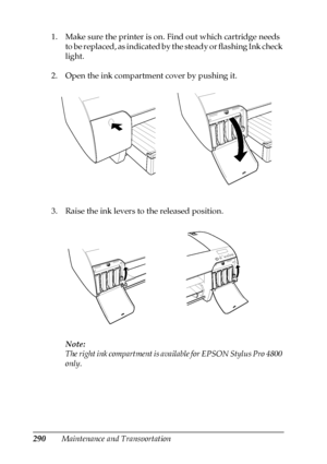 Page 290290Maintenance and Transportation 1. Make sure the printer is on. Find out which cartridge needs 
to be replaced, as indicated by the steady or flashing Ink check 
light.
2. Open the ink compartment cover by pushing it.
3. Raise the ink levers to the released position.
Note:
The right ink compartment is available for EPSON Stylus Pro 4800 
only.
 