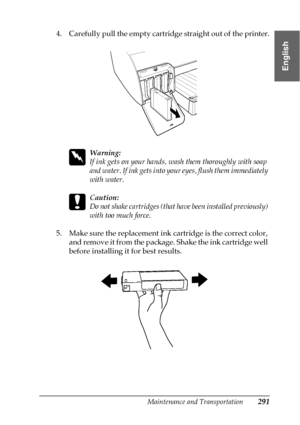 Page 291Maintenance and Transportation291
7
7
7
7
7
7
7
7
7
7
7
7
English
4. Carefully pull the empty cartridge straight out of the printer.
w
Warning:
If ink gets on your hands, wash them thoroughly with soap 
and water. If ink gets into your eyes, flush them immediately 
with water.
c
Caution:
Do not shake cartridges (that have been installed previously) 
with too much force. 
5. Make sure the replacement ink cartridge is the correct color, 
and remove it from the package. Shake the ink cartridge well 
before...