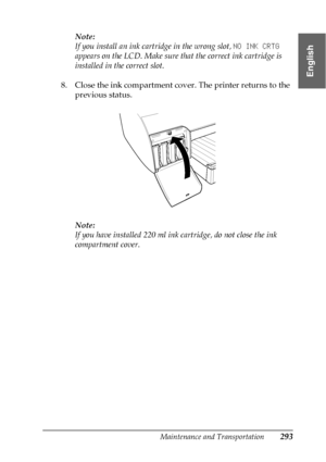 Page 293Maintenance and Transportation293
7
7
7
7
7
7
7
7
7
7
7
7
English
Note:
If you install an ink cartridge in the wrong slot, NO INK CRTG 
appears on the LCD. Make sure that the correct ink cartridge is 
installed in the correct slot.
8. Close the ink compartment cover. The printer returns to the 
previous status.
Note:
If you have installed 220 ml ink cartridge, do not close the ink 
compartment cover.
 