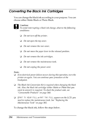 Page 294294Maintenance and Transportation
Converting the Black Ink Cartridges
You can change the black ink according to your purpose. You can 
choose either Matte Black or Photo Black. 
c
Caution:
To avoid interrupting a black ink change, observe the following 
conditions:
❏Do not turn off the printer.
❏Do not open the top cover.
❏Do not remove the rear cover.
❏Do not move the paper lever to the released position.
❏Do not remove the ink cartridges.
❏Do not remove the maintenance tank.
❏Do not unplug the power...