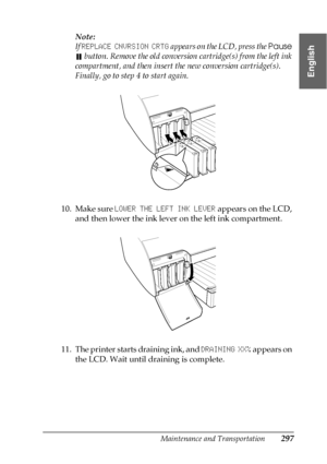 Page 297Maintenance and Transportation297
7
7
7
7
7
7
7
7
7
7
7
7
English
Note:
If REPLACE CNVRSION CRTG appears on the LCD, press the Pause 
 button. Remove the old conversion cartridge(s) from the left ink 
compartment, and then insert the new conversion cartridge(s). 
Finally, go to step 4 to start again.
10. Make sure LOWER THE LEFT INK LEVER appears on the LCD, 
and then lower the ink lever on the left ink compartment.
11. The printer starts draining ink, and DRAINING XX% appears on 
the LCD. Wait until...