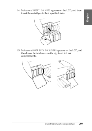 Page 299Maintenance and Transportation299
7
7
7
7
7
7
7
7
7
7
7
7
English
14. Make sure INSERT INK CRTG appears on the LCD, and then 
insert the cartridges in their specified slots.
15. Make sure LOWER BOTH INK LEVERS appears on the LCD, and 
then lower the ink levers on the right and left ink 
compartments.
 