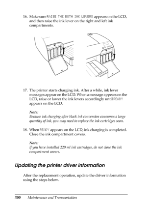 Page 300300Maintenance and Transportation 16. Make sure RAISE THE BOTH INK LEVERS appears on the LCD, 
and then raise the ink lever on the right and left ink 
compartments.
17. The printer starts charging ink. After a while, ink lever 
messages appear on the LCD. When a message appears on the 
LCD, raise or lower the ink levers accordingly until READY 
appears on the LCD. 
Note:
Because ink charging after black ink conversion consumes a large 
quantity of ink, you may need to replace the ink cartridges soon.
18....