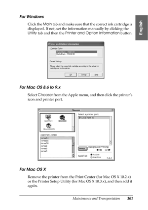 Page 301Maintenance and Transportation301
7
7
7
7
7
7
7
7
7
7
7
7
English
For Windows
Click the Main tab and make sure that the correct ink cartridge is 
displayed. If not, set the information manually by clicking the 
Utility tab and then the Printer and Option Information button.
For Mac OS 8.6 to 9.x 
Select Chooser from the Apple menu, and then click the printers 
icon and printer port.
For Mac OS X
Remove the printer from the Print Center (for Mac OS X 10.2.x) 
or the Printer Setup Utility (for Mac OS X...