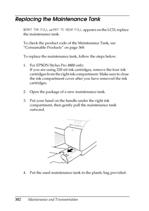 Page 302302Maintenance and Transportation
Replacing the Maintenance Tank
If MNT TNK FULL or MNT TK NEAR FULL appears on the LCD, replace 
the maintenance tank. 
To check the product code of the Maintenance Tank, see 
“Consumable Products” on page 368.
To replace the maintenance tank, follow the steps below.
1. For EPSON Stylus Pro 4800 only:
If you are using 220 ml ink cartridges, remove the four ink 
cartridges from the right ink compartment. Make sure to close 
the ink compartment cover after you have removed...