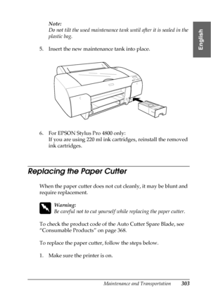 Page 303Maintenance and Transportation303
7
7
7
7
7
7
7
7
7
7
7
7
English
Note:
Do not tilt the used maintenance tank until after it is sealed in the 
plastic bag.
5. Insert the new maintenance tank into place.
6. For EPSON Stylus Pro 4800 only:
If you are using 220 ml ink cartridges, reinstall the removed 
ink cartridges.
Replacing the Paper Cutter
When the paper cutter does not cut cleanly, it may be blunt and 
require replacement.
w
Warning:
Be careful not to cut yourself while replacing the paper cutter.
To...