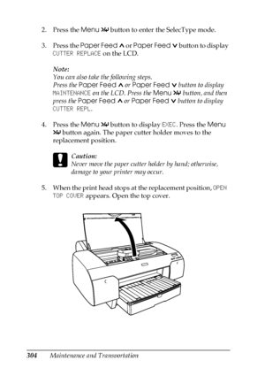 Page 304304Maintenance and Transportation 2. Press the Menu 
 button to enter the SelecType mode.
3. Press the Paper Feed  or Paper Feed  button to display 
CUTTER REPLACE on the LCD.
Note:
You can also take the following steps.
Press the Paper Feed  or Paper Feed  button to display 
MAINTENANCE on the LCD. Press the Menu 
 button, and then 
press the Paper Feed  or Paper Feed  button to display 
CUTTER REPL.
4. Press the Menu 
 button to display EXEC. Press the Menu 
 button again. The paper cutter holder moves...