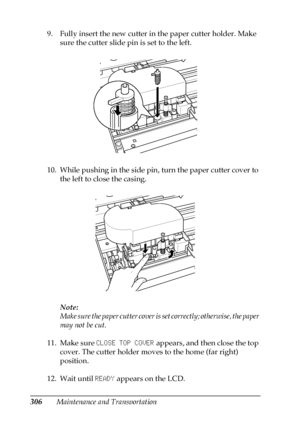 Page 306306Maintenance and Transportation 9. Fully insert the new cutter in the paper cutter holder. Make 
sure the cutter slide pin is set to the left.
10. While pushing in the side pin, turn the paper cutter cover to 
the left to close the casing.
Note:
Make sure the paper cutter cover is set correctly; otherwise, the paper 
may not be cut.
11. Make sure CLOSE TOP COVER appears, and then close the top 
cover. The cutter holder moves to the home (far right) 
position.
12. Wait until READY appears on the LCD. 
 