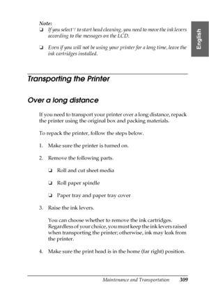 Page 309Maintenance and Transportation309
7
7
7
7
7
7
7
7
7
7
7
7
English
Note:
❏If you select Y to start head cleaning, you need to move the ink levers 
according to the messages on the LCD.
❏Even if you will not be using your printer for a long time, leave the 
ink cartridges installed.
Transporting the Printer
Over a long distance
If you need to transport your printer over a long distance, repack 
the printer using the original box and packing materials. 
To repack the printer, follow the steps below.
1. Make...