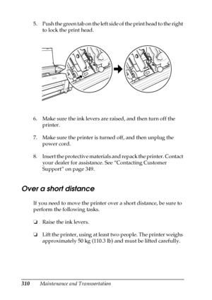 Page 310310Maintenance and Transportation 5. Push the green tab on the left side of the print head to the right 
to lock the print head.
6. Make sure the ink levers are raised, and then turn off the 
printer.
7. Make sure the printer is turned off, and then unplug the 
power cord.
8. Insert the protective materials and repack the printer. Contact 
your dealer for assistance. See “Contacting Customer 
Support” on page 349.
Over a short distance
If you need to move the printer over a short distance, be sure to...