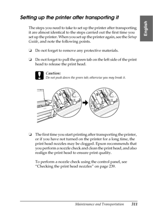 Page 311Maintenance and Transportation311
7
7
7
7
7
7
7
7
7
7
7
7
English
Setting up the printer after transporting it
The steps you need to take to set up the printer after transporting 
it are almost identical to the steps carried out the first time you 
set up the printer. When you set up the printer again, see the Setup 
Guide, and note the following points.
❏Do not forget to remove any protective materials.
❏Do not forget to pull the green tab on the left side of the print 
head to release the print head....