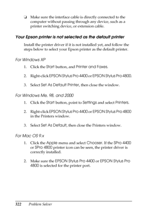 Page 322322Problem Solver ❏Make sure the interface cable is directly connected to the 
computer without passing through any device, such as a 
printer switching device, or extension cable.
Your Epson printer is not selected as the default printer
Install the printer driver if it is not installed yet, and follow the 
steps below to select your Epson printer as the default printer.
For Windows XP
1. Click the Start button, and Printer and Faxes.
2. Right-click EPSON Stylus Pro 4400 or EPSON Stylus Pro 4800.
3....