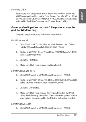 Page 323Problem Solver323
8
8
8
8
8
8
8
8
8
8
8
8
English
For Mac OS X
Make sure that the printer driver Stylus Pro 4400 or Stylus Pro 
4800 is correctly added to the Print Center (for Mac OS X 10.2.x) 
or Printer Setup Utility (for Mac OS X 10.3), and the correct one is 
selected in the Print Center or the Printer Setup Utility.
Printer port setting does not match the printer connection 
port (for Windows only)
To select the printer port, follow the steps below.
For Windows XP
1. Click Start, click Control...