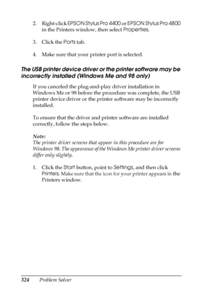 Page 324324Problem Solver 2. Right-click EPSON Stylus Pro 4400 or EPSON Stylus Pro 4800 
in the Printers window, then select Properties.
3. Click the Ports tab.
4. Make sure that your printer port is selected.
The USB printer device driver or the printer software may be 
incorrectly installed (Windows Me and 98 only)
If you canceled the plug-and-play driver installation in 
Windows Me or 98 before the procedure was complete, the USB 
printer device driver or the printer software may be incorrectly 
installed.
To...