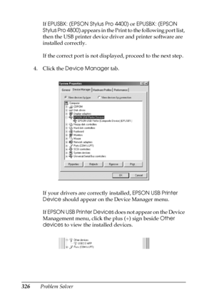 Page 326326Problem SolverIf EPUSBX: (EPSON Stylus Pro 4400) or EPUSBX: (EPSON 
Stylus Pro 4800) appears in the Print to the following port list, 
then the USB printer device driver and printer software are 
installed correctly.
If the correct port is not displayed, proceed to the next step.
4. Click the Device Manager tab.
If your drivers are correctly installed, EPSON USB Printer 
Device should appear on the Device Manager menu.
If EPSON USB Printer Devices does not appear on the Device 
Management menu, click...