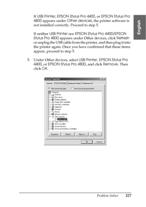 Page 327Problem Solver327
8
8
8
8
8
8
8
8
8
8
8
8
English
If USB Printer, EPSON Stylus Pro 4400, or EPSON Stylus Pro 
4800 appears under Other devices, the printer software is 
not installed correctly. Proceed to step 5.
If neither USB Printer nor EPSON Stylus Pro 4400/EPSON 
Stylus Pro 4800 appears under Other devices, click Refresh 
or unplug the USB cable from the printer, and then plug it into 
the printer again. Once you have confirmed that these items 
appear, proceed to step 5.
5. Under Other devices,...