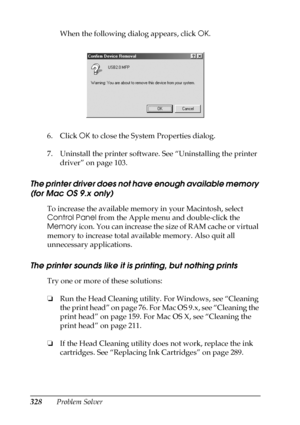 Page 328328Problem SolverWhen the following dialog appears, click OK.
6. Click OK to close the System Properties dialog.
7. Uninstall the printer software. See “Uninstalling the printer 
driver” on page 103.
The printer driver does not have enough available memory 
(for Mac OS 9.x only)
To increase the available memory in your Macintosh, select 
Control Panel from the Apple menu and double-click the 
Memory icon. You can increase the size of RAM cache or virtual 
memory to increase total available memory. Also...