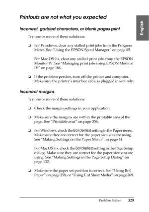 Page 329Problem Solver329
8
8
8
8
8
8
8
8
8
8
8
8
English
Printouts are not what you expected
Incorrect, garbled characters, or blank pages print
Try one or more of these solutions:
❏For Windows, clear any stalled print jobs from the Progress 
Meter. See “Using the EPSON Spool Manager” on page 85. 
For Mac OS 9.x, clear any stalled print jobs from the EPSON 
Monitor IV. See “Managing print jobs using EPSON Monitor 
IV” on page 166.
❏If the problem persists, turn off the printer and computer. 
Make sure the...