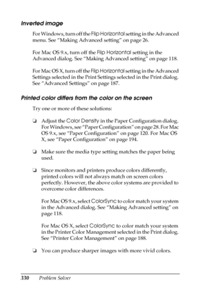 Page 330330Problem Solver
Inverted image
For Windows, turn off the Flip Horizontal setting in the Advanced 
menu. See “Making Advanced setting” on page 26. 
For Mac OS 9.x, turn off the Flip Horizontal setting in the 
Advanced dialog. See “Making Advanced setting” on page 118. 
For Mac OS X, turn off the Flip Horizontal setting in the Advanced 
Settings selected in the Print Settings selected in the Print dialog. 
See “Advanced Settings” on page 187.
Printed color differs from the color on the screen
Try one or...