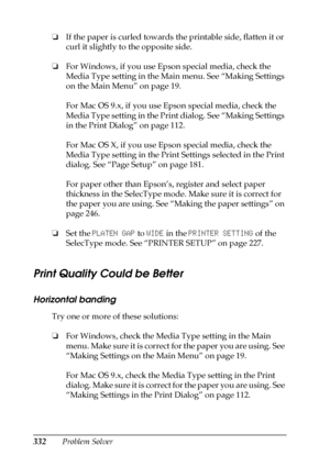 Page 332332Problem Solver ❏If the paper is curled towards the printable side, flatten it or 
curl it slightly to the opposite side.
❏For Windows, if you use Epson special media, check the 
Media Type setting in the Main menu. See “Making Settings 
on the Main Menu” on page 19.
For Mac OS 9.x, if you use Epson special media, check the 
Media Type setting in the Print dialog. See “Making Settings 
in the Print Dialog” on page 112.
For Mac OS X, if you use Epson special media, check the 
Media Type setting in the...