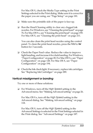 Page 333Problem Solver333
8
8
8
8
8
8
8
8
8
8
8
8
English
For Mac OS X, check the Media Type setting in the Print 
Settings selected in the Print dialog. Make sure it is correct for 
the paper you are using, see “Page Setup” on page 181.
❏Make sure the printable side of the paper is face-up.
❏Run the Head Cleaning utility to clear any clogged ink 
nozzles. For Windows, see “Cleaning the print head” on page 
76. For Mac OS 9.x, see “Cleaning the print head” on page 159. 
For Mac OS X, see “Cleaning the print...