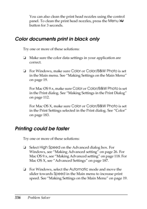 Page 336336Problem SolverYou can also clean the print head nozzles using the control 
panel. To clean the print head nozzles, press the Menu 
 
button for 3 seconds.
Color documents print in black only
Try one or more of these solutions:
❏Make sure the color data settings in your application are 
correct.
❏For Windows, make sure Color or Color/B&W Photo is set 
in the Main menu. See “Making Settings on the Main Menu” 
on page 19.
For Mac OS 9.x, make sure Color or Color/B&W Photo is set 
in the Print dialog. See...