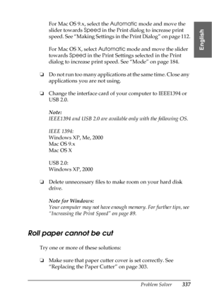 Page 337Problem Solver337
8
8
8
8
8
8
8
8
8
8
8
8
English
For Mac OS 9.x, select the Automatic mode and move the 
slider towards Speed in the Print dialog to increase print 
speed. See “Making Settings in the Print Dialog” on page 112.
For Mac OS X, select Automatic mode and move the slider 
towards Speed in the Print Settings selected in the Print 
dialog to increase print speed. See “Mode” on page 184.
❏Do not run too many applications at the same time. Close any 
applications you are not using.
❏Change the...