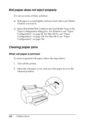 Page 340340Problem Solver
Roll paper does not eject properly
Try one ore more of these solutions:
❏Roll paper is wound tightly and may feed with a curl. Flatten 
it before you load it. 
❏Select Starwheel-Roll Curled as the Feed Roller Type in the 
Paper Configuration dialog box. For Windows, see “Paper 
Configuration” on page 28. For Mac OS 9.x, see “Paper 
Configuration” on page 120. For Mac OS X, see “Paper 
Configuration” on page 194.
Clearing paper jams
When roll paper is jammed
To remove jammed roll paper,...