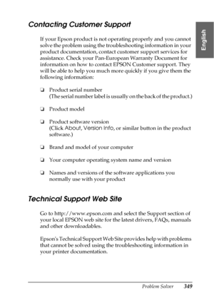 Page 349Problem Solver349
8
8
8
8
8
8
8
8
8
8
8
8
English
Contacting Customer Support
If your Epson product is not operating properly and you cannot 
solve the problem using the troubleshooting information in your 
product documentation, contact customer support services for 
assistance. Check your Pan-European Warranty Document for 
information on how to contact EPSON Customer support. They 
will be able to help you much more quickly if you give them the 
following information:
❏Product serial number
(The...