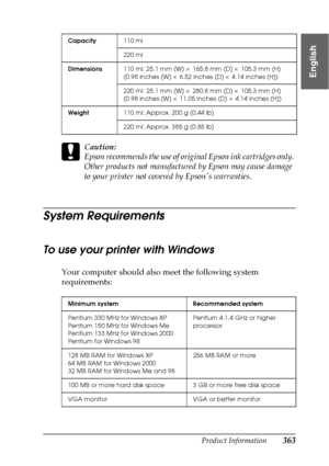 Page 363Product Information363
9
9
9
9
9
9
9
9
9
9
9
9
English
c
Caution:
Epson recommends the use of original Epson ink cartridges only. 
Other products not manufactured by Epson may cause damage 
to your printer not covered by Epsons warranties.
System Requirements
To use your printer with Windows
Your computer should also meet the following system 
requirements:
Capacity110 ml
220 ml 
Dimensions110 ml: 25.1 mm (W) × 165.8 mm (D) × 105.3 mm (H)
(0.98 inches (W) × 6.52 inches (D) × 4.14 inches (H))
220 ml: 25.1...