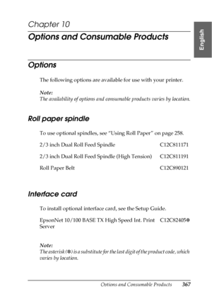 Page 367Options and Consumable Products367
10
10
10
10
10
10
10
10
10
10
10
10
English
Chapter 10
Options and Consumable Products
Options
The following options are available for use with your printer.
Note:
The availability of options and consumable products varies by location.
Roll paper spindle
To use optional spindles, see “Using Roll Paper” on page 258. 
Interface card
To install optional interface card, see the Setup Guide.
Note:
The asterisk (✽) is a substitute for the last digit of the product code, which...