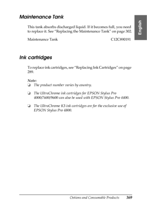 Page 369Options and Consumable Products369
10
10
10
10
10
10
10
10
10
10
10
10
English
Maintenance Tank
This tank absorbs discharged liquid. If it becomes full, you need 
to replace it. See “Replacing the Maintenance Tank” on page 302.
Ink cartridges
To replace ink cartridges, see “Replacing Ink Cartridges” on page 
289.
Note:
❏The product number varies by country.
❏The UltraChrome ink cartridges for EPSON Stylus Pro 
4000/7600/9600 can also be used with EPSON Stylus Pro 4400.
❏The UltraChrome K3 ink cartridges...