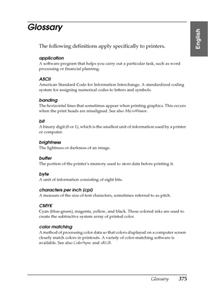 Page 375Glossary375
English
Glossary
The following definitions apply specifically to printers.
application
A software program that helps you carry out a particular task, such as word 
processing or financial planning.
ASCII
American Standard Code for Information Interchange. A standardized coding 
system for assigning numerical codes to letters and symbols.
banding
The horizontal lines that sometimes appear when printing graphics. This occurs 
when the print heads are misaligned. See also MicroWeave.
bit
A...