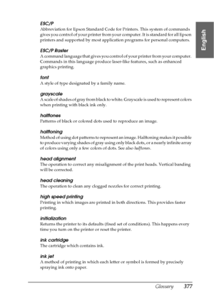 Page 377Glossary377
English
ESC/P
Abbreviation for Epson Standard Code for Printers. This system of commands 
gives you control of your printer from your computer. It is standard for all Epson 
printers and supported by most application programs for personal computers.
ESC/P Raster
A command language that gives you control of your printer from your computer. 
Commands in this language produce laser-like features, such as enhanced 
graphics printing.
font
A style of type designated by a family name.
grayscale
A...