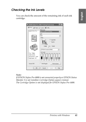 Page 41Printing with Windows41
1
1
1
1
1
1
1
1
1
1
1
1
English
Checking the Ink Levels
You can check the amount of the remaining ink of each ink 
cartridge.
Note:
If EPSON Stylus Pro 4800 is not connected properly or EPSON Status 
Monitor 3 is not installed, Cartridge Option appears instead. 
The Cartridge Option is not displayed for EPSON Stylus Pro 4400.
 