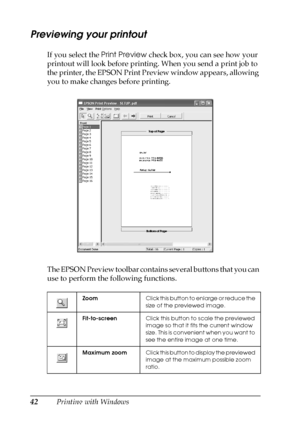 Page 4242Printing with Windows
Previewing your printout
If you select the Print Preview check box, you can see how your 
printout will look before printing. When you send a print job to 
the printer, the EPSON Print Preview window appears, allowing 
you to make changes before printing.
The EPSON Preview toolbar contains several buttons that you can 
use to perform the following functions.
ZoomClick this button to enlarge or reduce the 
size of the previewed image.
Fit-to-screenClick this button to scale the...