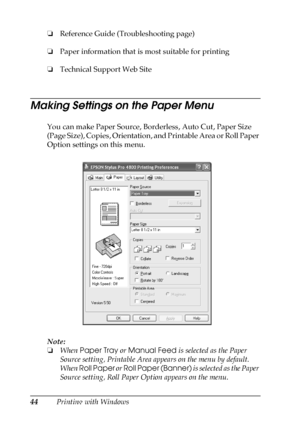 Page 4444Printing with Windows ❏Reference Guide (Troubleshooting page)
❏Paper information that is most suitable for printing
❏Technical Support Web Site
Making Settings on the Paper Menu
You can make Paper Source, Borderless, Auto Cut, Paper Size 
(Page Size), Copies, Orientation, and Printable Area or Roll Paper 
Option settings on this menu.
Note:
❏When Paper Tray or Manual Feed is selected as the Paper 
Source setting, Printable Area appears on the menu by default. 
When Roll Paper or Roll Paper (Banner) is...