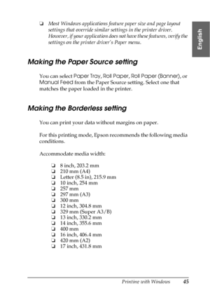 Page 45Printing with Windows45
1
1
1
1
1
1
1
1
1
1
1
1
English
❏Most Windows applications feature paper size and page layout 
settings that override similar settings in the printer driver. 
However, if your application does not have these features, verify the 
settings on the printer driver’s Paper menu.
Making the Paper Source setting
You can select Paper Tray, Roll Paper, Roll Paper (Banner), or 
Manual Feed from the Paper Source setting. Select one that 
matches the paper loaded in the printer.
Making the...