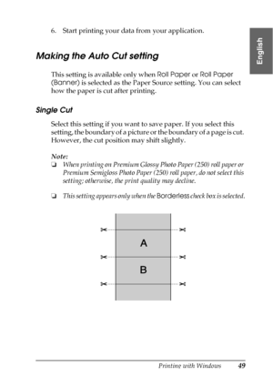 Page 49Printing with Windows49
1
1
1
1
1
1
1
1
1
1
1
1
English
6. Start printing your data from your application.
Making the Auto Cut setting
This setting is available only when Roll Paper or Roll Paper 
(Banner) is selected as the Paper Source setting. You can select 
how the paper is cut after printing. 
Single Cut
Select this setting if you want to save paper. If you select this 
setting, the boundary of a picture or the boundary of a page is cut. 
However, the cut position may shift slightly.
Note:
❏When...