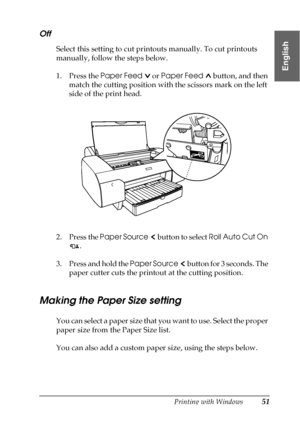 Page 51Printing with Windows51
1
1
1
1
1
1
1
1
1
1
1
1
English
Off
Select this setting to cut printouts manually. To cut printouts 
manually, follow the steps below.
1. Press the Paper Feed  or Paper Feed  button, and then 
match the cutting position with the scissors mark on the left 
side of the print head.
2. Press the Paper Source  button to select Roll Auto Cut On 
. 
3. Press and hold the Paper Source  button for 3 seconds. The 
paper cutter cuts the printout at the cutting position.
Making the Paper Size...